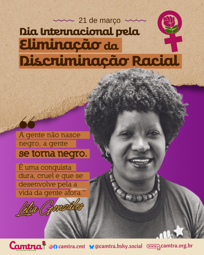 há um texto centralizado que diz: “21 de março – Dia Internacional pela Eliminação da Discriminação Racial”, com destaque em um fundo marrom, acompanhado do ícone do símbolo da Vênus com a rosa da Camtra. Abaixo, no canto direiro, está uma foto em preto e branco da intelectual e ativista negra Lélia Gonzalez. Ela tem cabelo crespo volumoso, está sorrindo e usa uma blusa escura e um colar de contas. À esquerda da fotografia, há uma citação de Lélia Gonzalez, que diz: “A gente não nasce negro, a gente se torna negro. É uma conquista dura, cruel e que se desenvolve pela vida da gente afora”, em letras marrons. No rodapé dp card, há uma barra bege com o logotipo da Camtra e a rosa símbolo da instituição, os ícones das redes sociais e a página na internet da organização.
