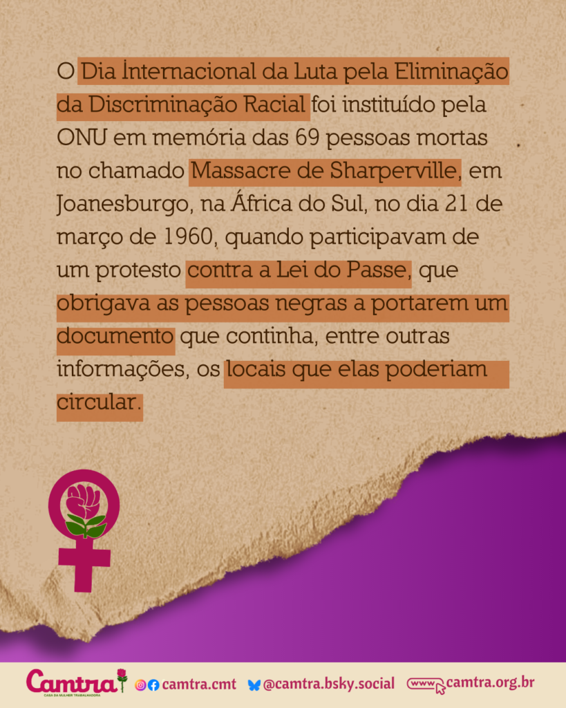 O Dia Internacional da Luta pela Eliminação da Discriminação Racial foi instituído pela ONU em memória das 69 pessoas mortas no chamado Massacre de Shaperville, em Joanesburgo, na África do Sul, no dia 21 de março de 1960, quando participavam de um protesto contra a Lei do Passe, que obrigava as pessoas negras a portarem um documento que continha, entre outras informações, os locais que elas poderiam circular
