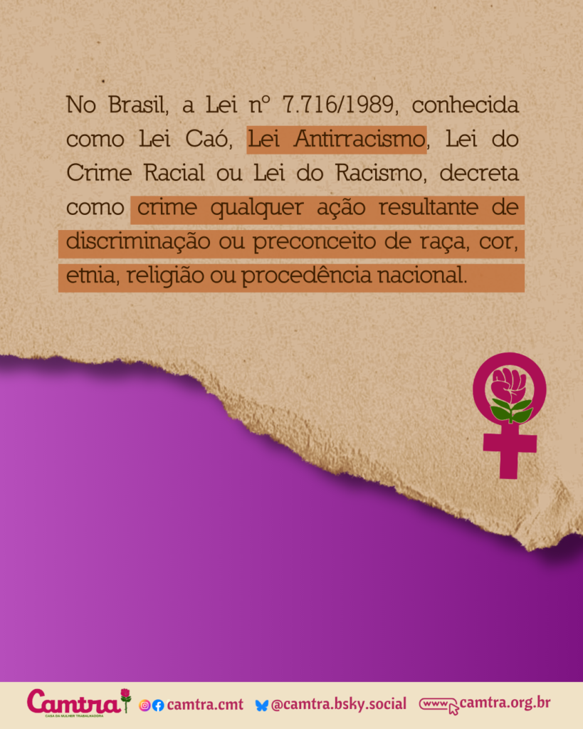 No Brasil, a Lei nº 7.716/1989, conhecida como Lei Caó, Lei Antirracismo, Lei do Crime Racial ou Lei do Racismo, decreta como crime qualquer ação resultante de discriminação ou preconceito de raça, cor, etnia, religião ou procedência nacional.