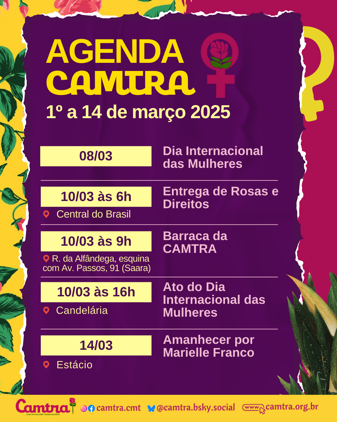 Card com fundo roxo e detalhes florais em amarelo, verde e rosa nas bordas. No topo da imagem, está o título “AGENDA CAMTRA”, com letras em um tom vivo de amarelo, acompanhado do símbolo da Vênus com a rosa da Camtra. Abaixo, com letras em um tom de amarelo mais claro, lê-se “1º a 14 de março 2025”. A programação inclui: 08/03 – Dia Internacional das Mulheres; 10/03 às 6h – Entrega de Rosas e Direitos (Central do Brasil); 10/03 às 9h – Barraca da CAMTRA (Rua da Alfândega, esquina com Av. Passos, 91 - Saara); 10/03 às 16h – Ato do Dia Internacional das Mulheres (Candelária); 14/03 – Amanhecer por Marielle Franco (Estácio). Na parte inferior do card, há uma barra branca com o logotipo da Camtra, os ícones das redes sociais e a página na internet da organização.