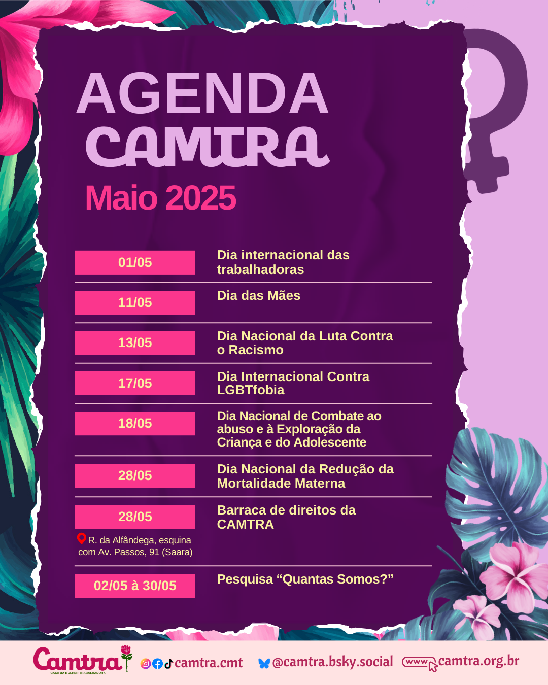 Card com fundo lilás e detalhes com folhagens. No centro da imagem, em um retângulo roxo, está o título “AGENDA CAMTRA”, seguido de “Maio 2025”, com letras em lilás, e o seguinte cronograma de atividades: 01/05 – Dia Internacional das Trabalhadoras; 11/05 – Dia das Mães; 13/05 – Dia Nacional da Luta Contra o Racismo; 17/05 – Dia Internacional Contra a LGBTfobia; 18/05 – Dia Nacional de Combate ao Abuso e à Exploração da Criança e do Adolescente; 28/05 – Dia Nacional da Redução da Mortalidade Materna; 28/05 – Barraca de direitos da CAMTRA (local: Rua da Alfândega, esquina com Av. Passos, 91 – Saara); 02/05 a 30/05 – Pesquisa “Quantas Somos?”. Na parte inferior do card, há uma barra em rosa claro com o logotipo da Camtra, os ícones das redes sociais e a página na internet da organização.