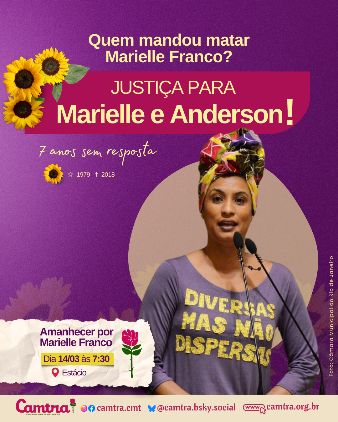 Card com fundo roxo e detalhes com girassois amarelos. No topo da iamgem, em letras amarelas, está escrito: “Quem mandou matar Marielle Franco?’. Logo abaixo, em letras amarelas e destaque em bege, lê-se: “Justiça para Marielle e Anderson!”. A frase “7 anos sem resposta” aparece em amarelo cursivo, acompanhada de um pequeno girassol e dos anos 1979 e 2018, simbolizados por uma estrela e uma cruz, respectivamente. No lado direito, há uma foto da vereadora Marielle Franco discursando em um microfone duplo, círculo bege opaco atrás dela. Ela veste uma blusa roxa com a frase “Diversas mas não dispersas” em amarelo e um turbante colorido com tons de vermelho, amarelo, roxo e verde. Abaixo da imagem, está o crédito: “Foto: Câmara Municipal do Rio de Janeiro”. No canto inferior esquerdo, há um retângulo com fundo texturizado bege e a rosa símbolo da Camtra ao lado, com a frase “Amanhecer por Marielle Franco”, seguida da data “Dia 14/03 às 7:30” e o local “Estácio” em letras roxas, com um ícone vermelho de localização ao lado. No rodapé do card, há uma barra branca com o logotipo da Camtra, os ícones das redes sociais e a página na internet da organização.