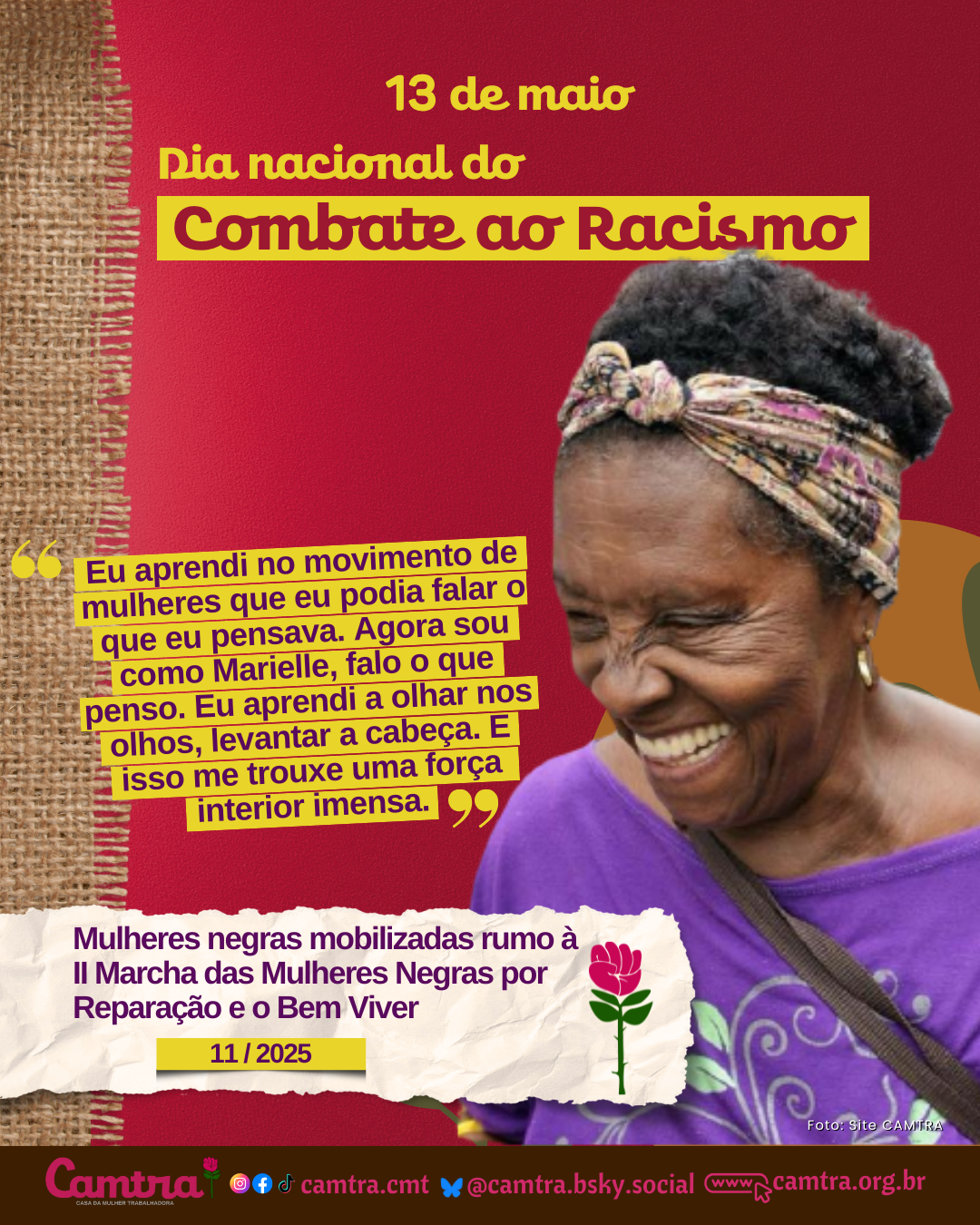 Card com fundo vermelho, detalhes em juta e letras amarelas, com a frase central escrita em destaque: “13 de maio – Dia Nacional de Luta Contra o Racismo”. À direita, há a foto de Tia Gaúcha, uma mulher negra idosa sorrindo amplamente, usando uma camiseta roxa e uma fita preta no cabelo. Embaixo, a frase: “Eu aprendi no movimento de mulheres que eu podia falar o que eu pensava. Agora sou como Marielle, falo o que penso. Eu aprendi a olhar nos olhos, levantar a cabeça. E isso me trouxe uma força interior imensa”. Seguida deu uma faixa com o texto: “Mulheres negras mobilizadas rumo à II Marcha das Mulheres Negras por Reparação e o Bem Viver 11 / 2025”. No rodapé, em uma faixa clara, está o logotipo da Camtra com a frase: “28 anos na luta pelos direitos das meninas e das mulheres!”, seguida dos ícones das redes sociais e a página na internet da organização.