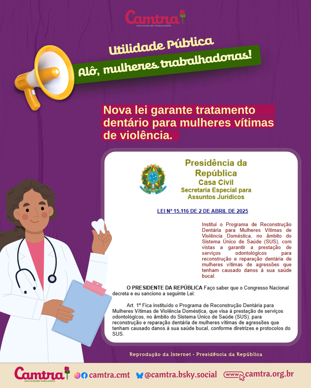Card com fundo roxo e logotipo da Camtra no topo, centralizado. Do lado esquerdo, há um megafone amarelo com uma faixa verde que diz: “Utilidade Pública - Alô, mulheres trabalhadoras!”. Abaixo, em destaque com letras brancas e fundo rosa, lê-se: “Nova lei garante tratamento dentário para mulheres vítimas de violência.” Do lado esquerdo, há a ilustração de uma mulher de pele parda, cabelo castanho escuro, jaleco branco e estetoscópio no pescoço. Ela segura um dente branco em uma mão e uma prancheta azul na outra. No lado direito, aparece um recorte da publicação oficial da Presidência da República, com o brasão do Brasil e o seguinte texto: “LEI Nº 15.116 DE 2 DE ABRIL DE 2025 — Institui o Programa de Reconstrução Dentária para Mulheres Vítimas de Violência Doméstica, no âmbito do Sistema Único de Saúde (SUS), com vistas a garantir a prestação de serviços odontológicos para reconstrução e reparação dentária de mulheres vítimas de agressões que tenham causado danos à sua saúde bucal.” Na parte inferior do card, há uma barra em amarelo vivo com o logotipo da Camtra, os ícones das redes sociais e a página na internet da organização.