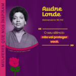 Card com fundo roxo e uma fotografia em preto e branco da escritora e ativista Audre Lorde, posicionada à esquerda. Acima da imagem, há um texto em amarelo com o nome “Audre Lorde” e a informação “Aniversário 18/02” Embaixo desse texto, há uma citação atribuída da escritora: “O seu silêncio não vai proteger você”. Na lateral esquerda, em orientação vertical, está a frase “MULHERES QUE NOS INSPIRAM”, em roxo com destaque em rosa. Na parte inferior do card, há uma barra branca com o logotipo da organização Camtra e os links de suas redes sociais e página na internet.