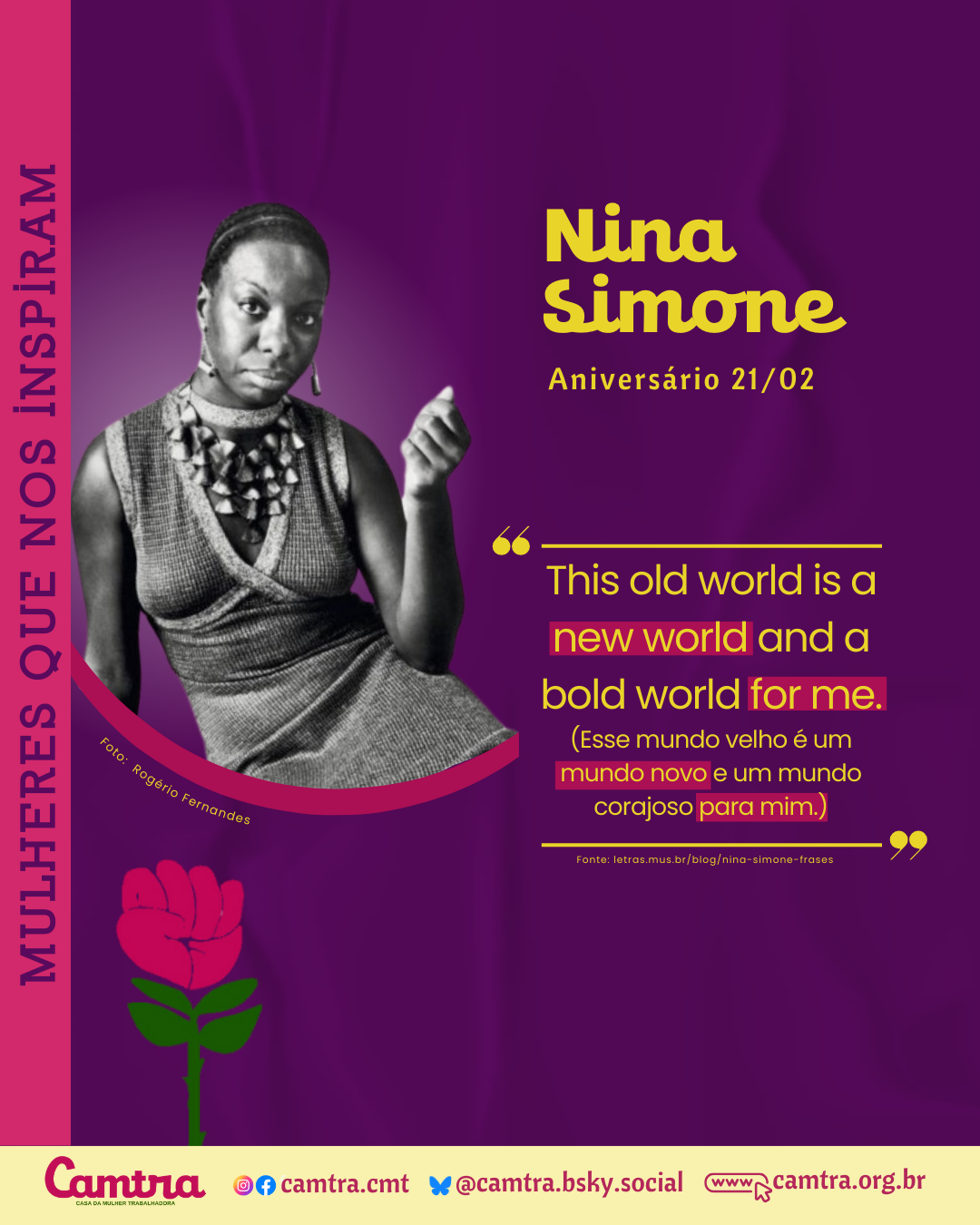 Card em fundo roxo, com uma foto em preto e branco da cantora e ativista Nina Simone do lado esquerdo. Nina usa um vestido sem mangas e um colar chamativo. Ela tem uma expressão séria e olha diretamente para a câmera. A imagem está recortada em um formato curvo. Embaixo da foto está o desenho da rosa símbolo da Camtra. No canto superior direito, o nome “Nina Simone” aparece em letras amarelas em negrito. Logo abaixo, está escrito “Aniversário 21/02” também em letras amarelas. Ao lado da imagem, há uma citação da música “Feeling Good” em amarelo e vermelho: “This old world is a new world and a bold world for me”, seguida da tradução em português: “Esse mundo velho é um mundo novo e um mundo corajoso para mim.” Na lateral esquerda, em orientação vertical, está a frase “Mulheres Que Nos Inspiram”, em letras roxas com destaque em rosa. Na parte inferior do card, há uma barra branca com o logotipo da Camtra, os ícones das redes sociais e a página na internet da organização.