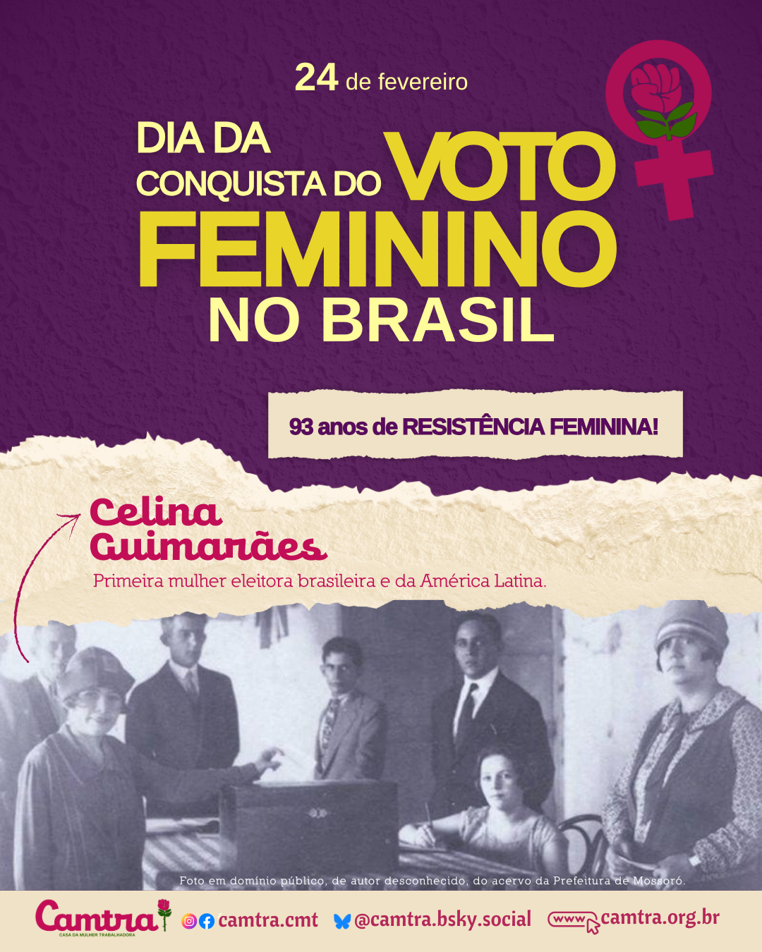 Card em fundo roxo texturizado com a frase “24 de fevereiro: Dia da Conquista do Voto Feminino no Brasil” em letras amarelas. Ao lado direito do texto, há um ícone do símbolo da Vênus com a rosa da Camtra. Abaixo, sobre um fundo de papel rasgado bege, há um banner com a frase “93 anos de resistência feminina!” em letras roxas. Em seguida, há o nome “Celina Guimarães” escrito em rosa, seguido da descrição em bege: “Primeira mulher eleitora brasileira e da América Latina”. Abaixo da frase, há uma fotografia histórica em preto e branco, mostrando uma cena de votação. Na foto, Celina Guimarães está vestindo um casaco e chapéu, acompanhada por homens e outras mulheres ao redor de uma mesa, na qual ocorre o registro do voto. Na parte inferior do card, há uma barra branca com o logotipo da Camtra, os ícones das redes sociais e a página na internet da organização.